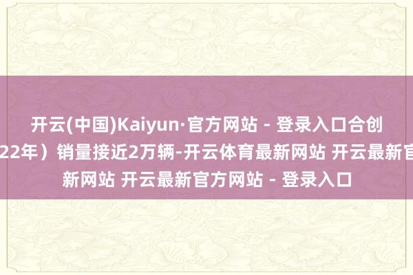 开云(中国)Kaiyun·官方网站 - 登录入口合创汽车一度全年（2022年）销量接近2万辆-开云体育最新网站 开云最新官方网站 - 登录入口