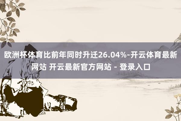 欧洲杯体育比前年同时升迁26.04%-开云体育最新网站 开云最新官方网站 - 登录入口
