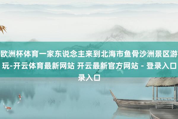 欧洲杯体育一家东说念主来到北海市鱼骨沙洲景区游玩-开云体育最新网站 开云最新官方网站 - 登录入口