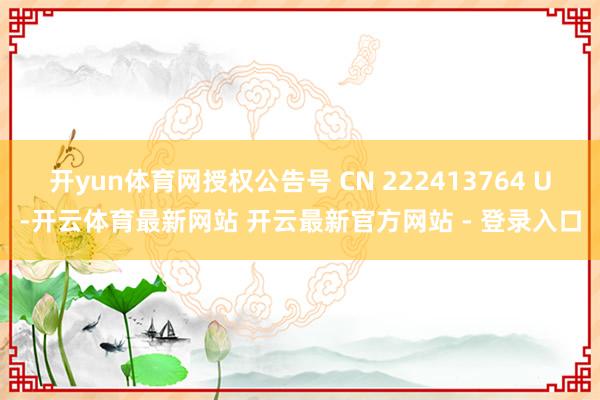 开yun体育网授权公告号 CN 222413764 U-开云体育最新网站 开云最新官方网站 - 登录入口