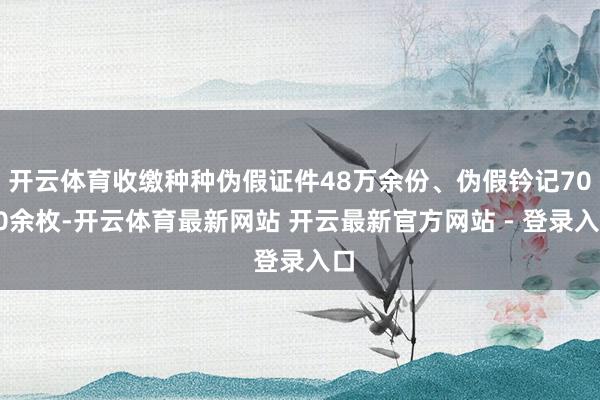 开云体育收缴种种伪假证件48万余份、伪假钤记7000余枚-开云体育最新网站 开云最新官方网站 - 登录入口
