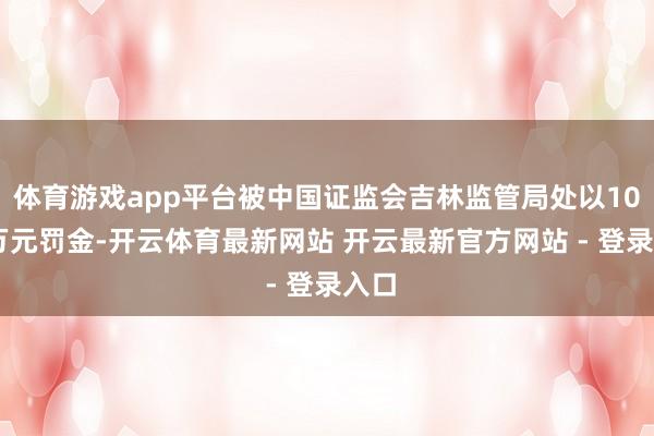 体育游戏app平台被中国证监会吉林监管局处以1000万元罚金-开云体育最新网站 开云最新官方网站 - 登录入口
