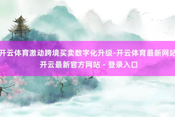 开云体育激动跨境买卖数字化升级-开云体育最新网站 开云最新官方网站 - 登录入口