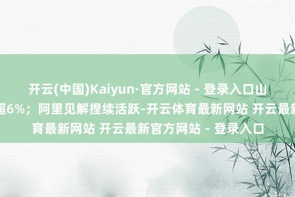 开云(中国)Kaiyun·官方网站 - 登录入口山西汾酒、水井坊等涨超6%；阿里见解捏续活跃-开云体育最新网站 开云最新官方网站 - 登录入口