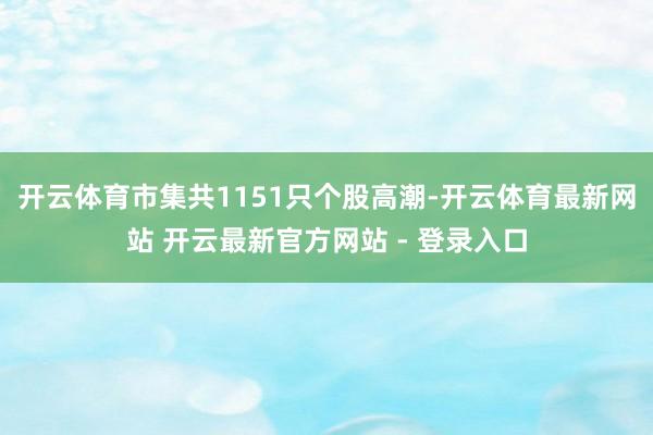 开云体育　　市集共1151只个股高潮-开云体育最新网站 开云最新官方网站 - 登录入口