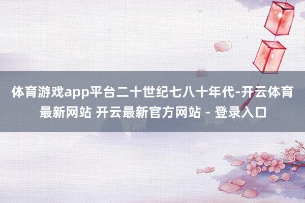 体育游戏app平台　　二十世纪七八十年代-开云体育最新网站 开云最新官方网站 - 登录入口
