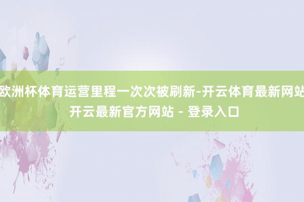 欧洲杯体育运营里程一次次被刷新-开云体育最新网站 开云最新官方网站 - 登录入口
