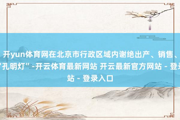 开yun体育网在北京市行政区域内谢绝出产、销售、燃放“孔明灯”-开云体育最新网站 开云最新官方网站 - 登录入口