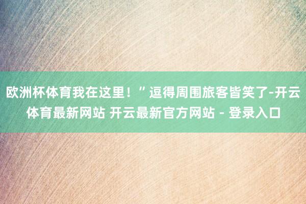欧洲杯体育我在这里！”逗得周围旅客皆笑了-开云体育最新网站 开云最新官方网站 - 登录入口