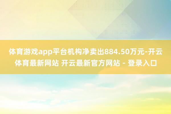 体育游戏app平台机构净卖出884.50万元-开云体育最新网站 开云最新官方网站 - 登录入口