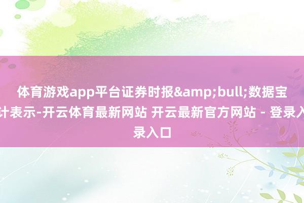 体育游戏app平台证券时报&bull;数据宝统计表示-开云体育最新网站 开云最新官方网站 - 登录入口
