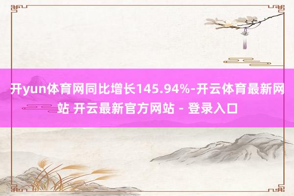 开yun体育网同比增长145.94%-开云体育最新网站 开云最新官方网站 - 登录入口