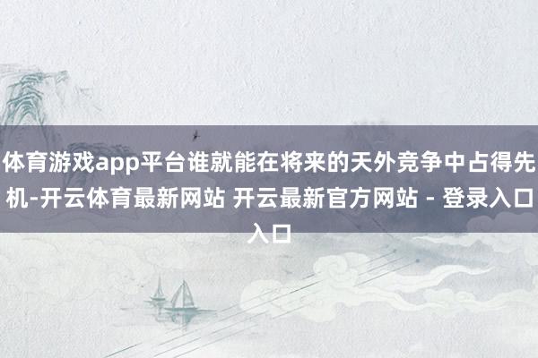 体育游戏app平台谁就能在将来的天外竞争中占得先机-开云体育最新网站 开云最新官方网站 - 登录入口