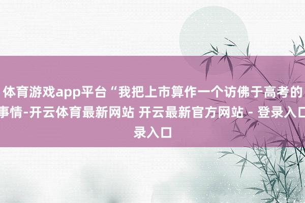体育游戏app平台“我把上市算作一个访佛于高考的事情-开云体育最新网站 开云最新官方网站 - 登录入口