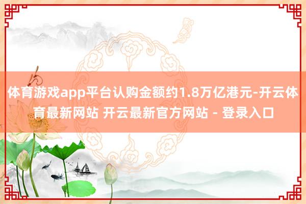 体育游戏app平台认购金额约1.8万亿港元-开云体育最新网站 开云最新官方网站 - 登录入口