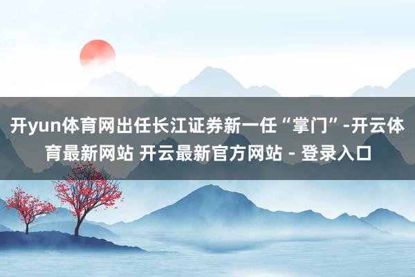 开yun体育网出任长江证券新一任“掌门”-开云体育最新网站 开云最新官方网站 - 登录入口