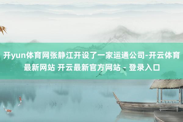开yun体育网张静江开设了一家运通公司-开云体育最新网站 开云最新官方网站 - 登录入口