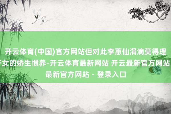 开云体育(中国)官方网站但对此李蕙仙涓滴莫得理会出大族子女的娇生惯养-开云体育最新网站 开云最新官方网站 - 登录入口