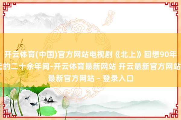开云体育(中国)官方网站电视剧《北上》回想90年代至10年代的二十余年间-开云体育最新网站 开云最新官方网站 - 登录入口