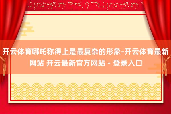 开云体育哪吒称得上是最复杂的形象-开云体育最新网站 开云最新官方网站 - 登录入口