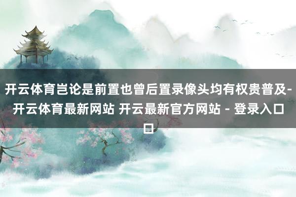 开云体育岂论是前置也曾后置录像头均有权贵普及-开云体育最新网站 开云最新官方网站 - 登录入口