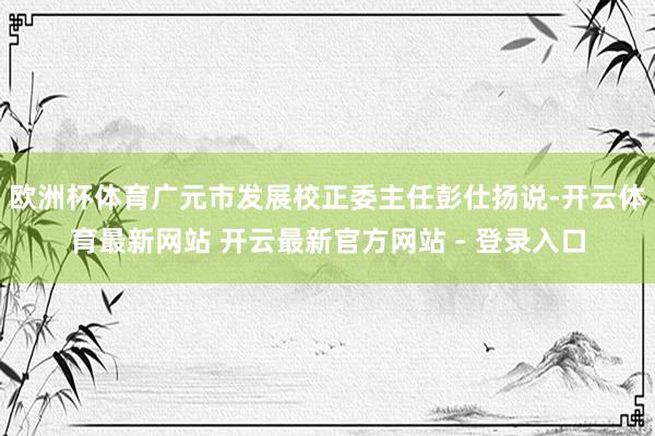 欧洲杯体育广元市发展校正委主任彭仕扬说-开云体育最新网站 开云最新官方网站 - 登录入口