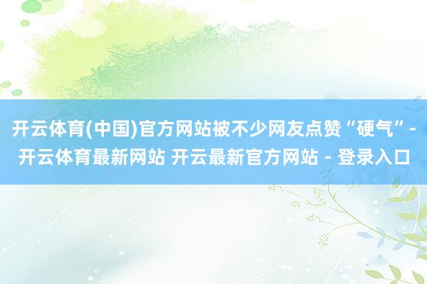 开云体育(中国)官方网站被不少网友点赞“硬气”-开云体育最新网站 开云最新官方网站 - 登录入口