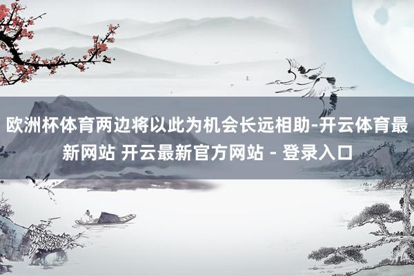 欧洲杯体育两边将以此为机会长远相助-开云体育最新网站 开云最新官方网站 - 登录入口