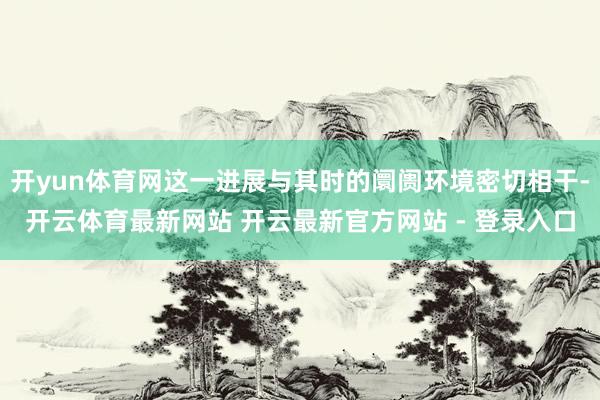开yun体育网这一进展与其时的阛阓环境密切相干-开云体育最新网站 开云最新官方网站 - 登录入口
