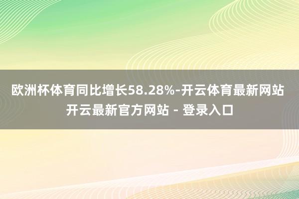 欧洲杯体育同比增长58.28%-开云体育最新网站 开云最新官方网站 - 登录入口