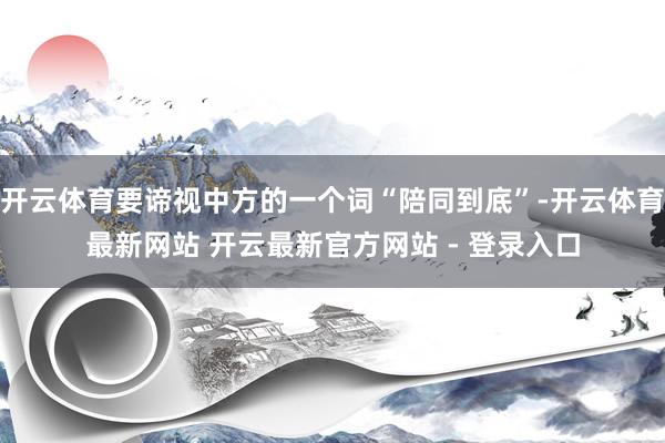 开云体育要谛视中方的一个词“陪同到底”-开云体育最新网站 开云最新官方网站 - 登录入口
