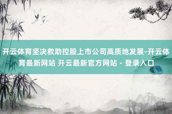 开云体育坚决救助控股上市公司高质地发展-开云体育最新网站 开云最新官方网站 - 登录入口