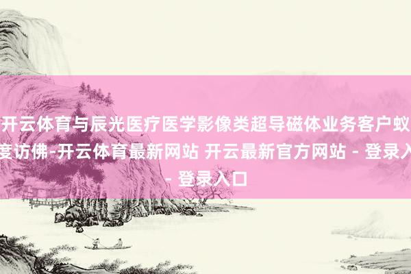 开云体育与辰光医疗医学影像类超导磁体业务客户蚁合度访佛-开云体育最新网站 开云最新官方网站 - 登录入口