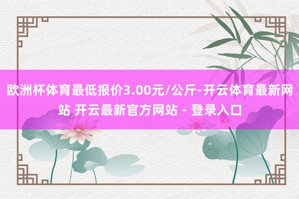欧洲杯体育最低报价3.00元/公斤-开云体育最新网站 开云最新官方网站 - 登录入口