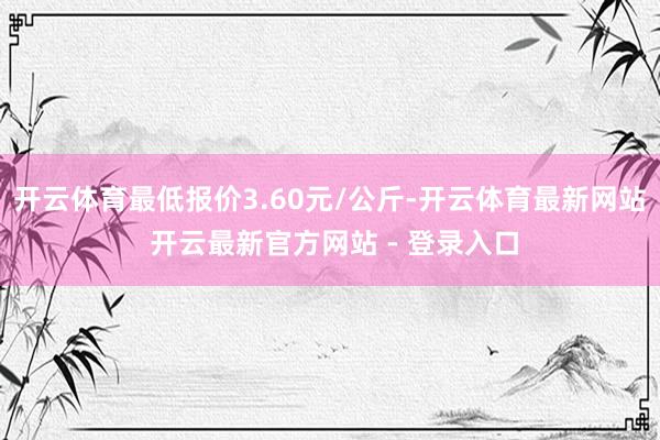 开云体育最低报价3.60元/公斤-开云体育最新网站 开云最新官方网站 - 登录入口