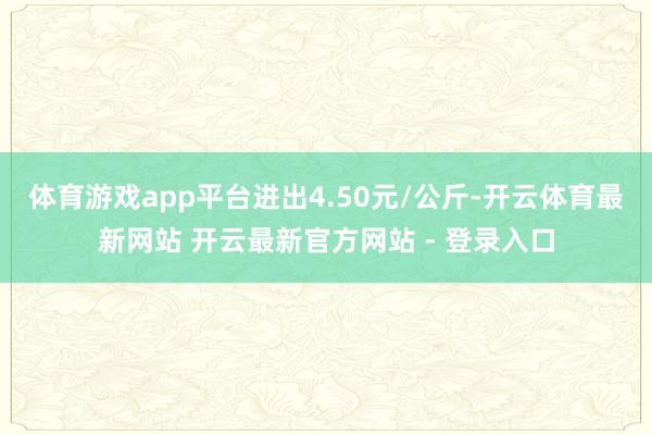 体育游戏app平台进出4.50元/公斤-开云体育最新网站 开云最新官方网站 - 登录入口