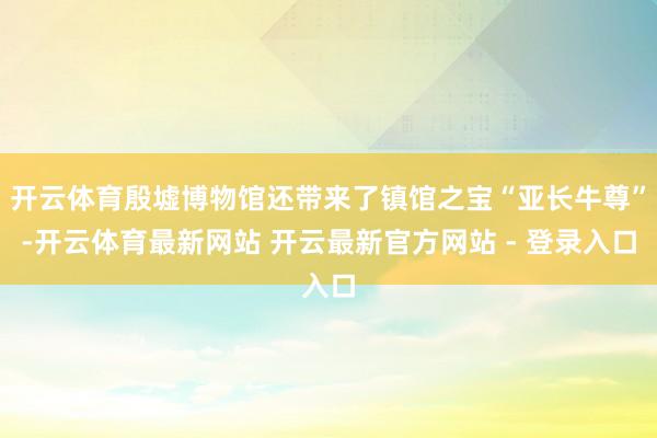 开云体育殷墟博物馆还带来了镇馆之宝“亚长牛尊”-开云体育最新网站 开云最新官方网站 - 登录入口