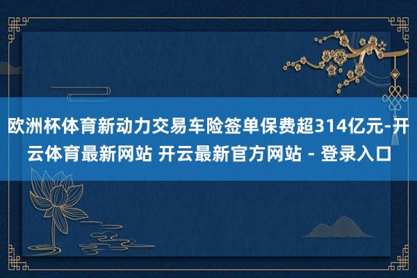 欧洲杯体育新动力交易车险签单保费超314亿元-开云体育最新网站 开云最新官方网站 - 登录入口