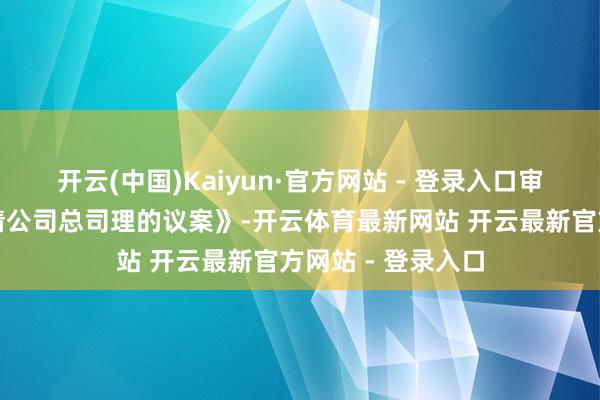 开云(中国)Kaiyun·官方网站 - 登录入口审议通过《对于聘请公司总司理的议案》-开云体育最新网站 开云最新官方网站 - 登录入口