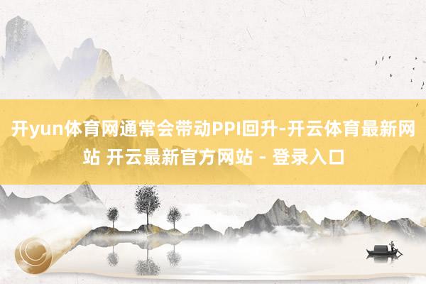 开yun体育网通常会带动PPI回升-开云体育最新网站 开云最新官方网站 - 登录入口