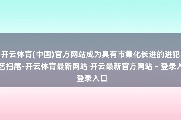 开云体育(中国)官方网站成为具有市集化长进的进犯技艺扫尾-开云体育最新网站 开云最新官方网站 - 登录入口