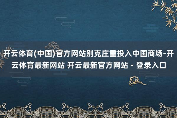 开云体育(中国)官方网站别克庄重投入中国商场-开云体育最新网站 开云最新官方网站 - 登录入口