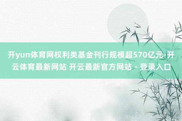开yun体育网权利类基金刊行规模超570亿元-开云体育最新网站 开云最新官方网站 - 登录入口