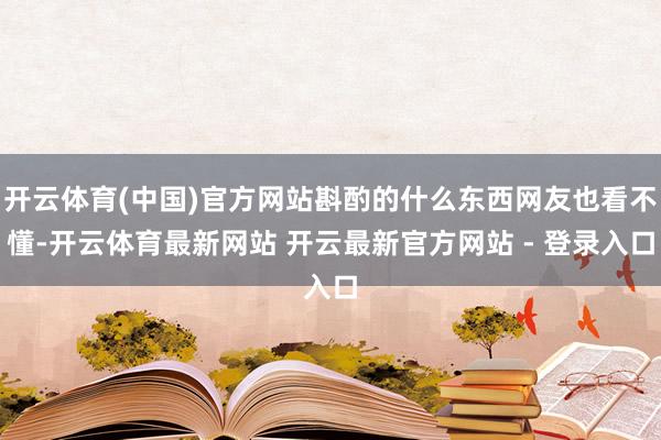 开云体育(中国)官方网站斟酌的什么东西网友也看不懂-开云体育最新网站 开云最新官方网站 - 登录入口