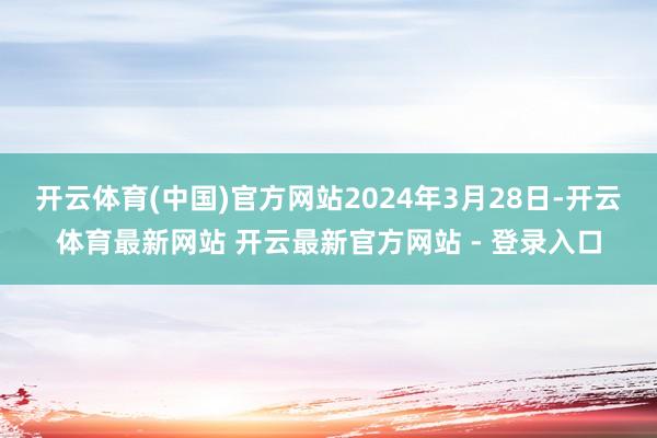 开云体育(中国)官方网站2024年3月28日-开云体育最新网站 开云最新官方网站 - 登录入口