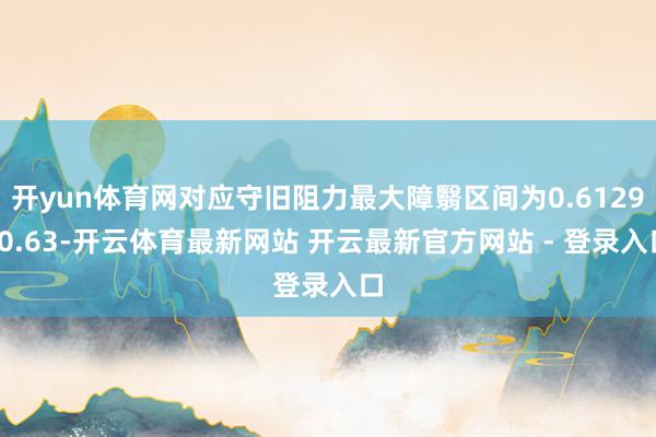 开yun体育网对应守旧阻力最大障翳区间为0.6129-0.63-开云体育最新网站 开云最新官方网站 - 登录入口
