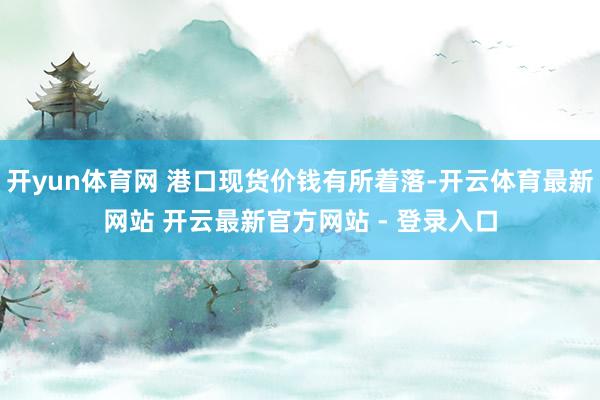 开yun体育网 港口现货价钱有所着落-开云体育最新网站 开云最新官方网站 - 登录入口