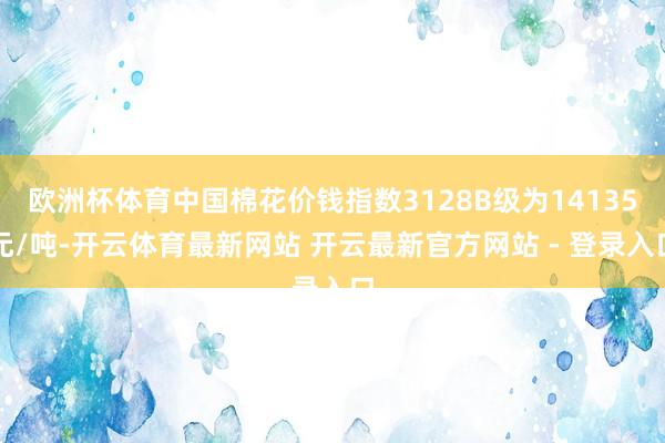 欧洲杯体育中国棉花价钱指数3128B级为14135元/吨-开云体育最新网站 开云最新官方网站 - 登录入口