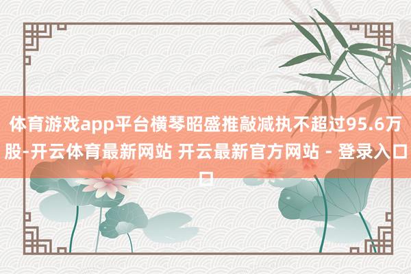 体育游戏app平台横琴昭盛推敲减执不超过95.6万股-开云体育最新网站 开云最新官方网站 - 登录入口