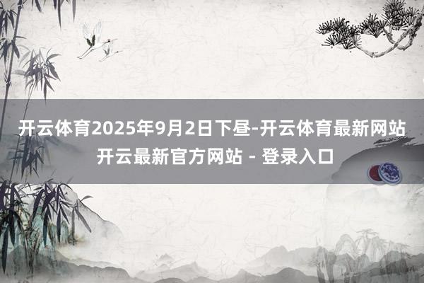 开云体育　　2025年9月2日下昼-开云体育最新网站 开云最新官方网站 - 登录入口